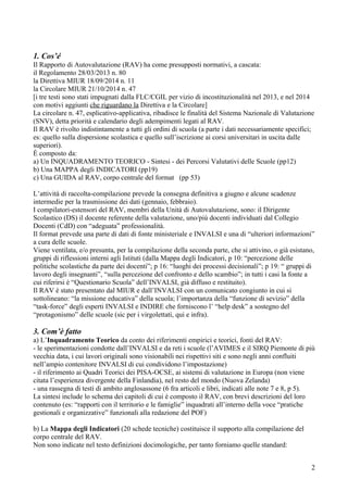 1. Cos’é
Il Rapporto di Autovalutazione (RAV) ha come presupposti normativi, a cascata:
il Regolamento 28/03/2013 n. 80
la Direttiva MIUR 18/09/2014 n. 11
la Circolare MIUR 21/10/2014 n. 47
[i tre testi sono stati impugnati dalla FLC/CGIL per vizio di incostituzionalità nel 2013, e nel 2014
con motivi aggiunti che riguardano la Direttiva e la Circolare]
La circolare n. 47, esplicativo-applicativa, ribadisce le finalità del Sistema Nazionale di Valutazione
(SNV), detta priorità e calendario degli adempimenti legati al RAV.
Il RAV è rivolto indistintamente a tutti gli ordini di scuola (a parte i dati necessariamente specifici;
es: quello sulla dispersione scolastica e quello sull’iscrizione ai corsi universitari in uscita dalle
superiori).
È composto da:
a) Un INQUADRAMENTO TEORICO - Sintesi - dei Percorsi Valutativi delle Scuole (pp12)
b) Una MAPPA degli INDICATORI (pp19)
c) Una GUIDA al RAV, corpo centrale del format (pp 53)
L’attività di raccolta-compilazione prevede la consegna definitiva a giugno e alcune scadenze
intermedie per la trasmissione dei dati (gennaio, febbraio).
I compilatori-estensori del RAV, membri della Unità di Autovalutazione, sono: il Dirigente
Scolastico (DS) il docente referente della valutazione, uno/più docenti individuati dal Collegio
Docenti (CdD) con “adeguata” professionalità.
Il format prevede una parte di dati di fonte ministeriale e INVALSI e una di “ulteriori informazioni”
a cura delle scuole.
Viene ventilata, e/o presunta, per la compilazione della seconda parte, che si attivino, o già esistano,
gruppi di riflessioni interni agli Istituti (dalla Mappa degli Indicatori, p 10: “percezione delle
politiche scolastiche da parte dei docenti”; p 16: “luoghi dei processi decisionali”; p 19: “ gruppi di
lavoro degli insegnanti”, “sulla percezione del confronto e dello scambio”; in tutti i casi la fonte a
cui riferirsi è “Questionario Scuola” dell’INVALSI, già diffuso e restituito).
Il RAV è stato presentato dal MIUR e dall’INVALSI con un comunicato congiunto in cui si
sottolineano: “la missione educativa” della scuola; l’importanza della “funzione di sevizio” della
“task-force” degli esperti INVALSI e INDIRE che forniscono l’ “help desk” a sostegno del
“protagonismo” delle scuole (sic per i virgolettati, qui e infra).
3. Com’è fatto
a) L’Inquadramento Teorico da conto dei riferimenti empirici e teorici, fonti del RAV:
- le sperimentazioni condotte dall’INVALSI e da reti i scuole (l’AVIMES e il SIRQ Piemonte di più
vecchia data, i cui lavori originali sono visionabili nei rispettivi siti e sono negli anni confluiti
nell’ampio contenitore INVALSI di cui condividono l’impostazione)
- il riferimento ai Quadri Teorici dei PISA-OCSE, ai sistemi di valutazione in Europa (non viene
citata l’esperienza divergente della Finlandia), nel resto del mondo (Nuova Zelanda)
- una rassegna di testi di ambito anglosassone (6 fra articoli e libri, indicati alle note 7 e 8, p 5).
La sintesi include lo schema dei capitoli di cui è composto il RAV, con brevi descrizioni del loro
contenuto (es: “rapporti con il territorio e le famiglie” inquadrati all’interno della voce “pratiche
gestionali e organizzative” funzionali alla redazione del POF)
b) La Mappa degli Indicatori (20 schede tecniche) costituisce il supporto alla compilazione del
corpo centrale del RAV.
Non sono indicate nel testo definizioni docimologiche, per tanto forniamo quelle standard:
2
 