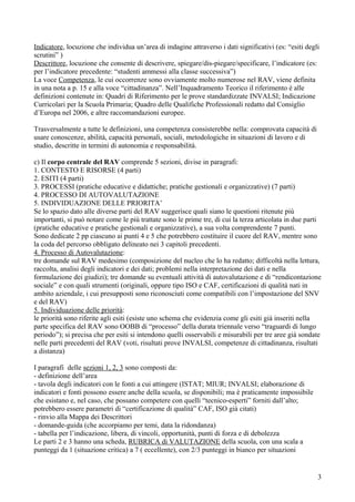 Indicatore, locuzione che individua un’area di indagine attraverso i dati significativi (es: “esiti degli
scrutini” )
Descrittore, locuzione che consente di descrivere, spiegare/dis-piegare/specificare, l’indicatore (es:
per l’indicatore precedente: “studenti ammessi alla classe successiva”)
La voce Competenza, le cui occorrenze sono ovviamente molto numerose nel RAV, viene definita
in una nota a p. 15 e alla voce “cittadinanza”. Nell’Inquadramento Teorico il riferimento è alle
definizioni contenute in: Quadri di Riferimento per le prove standardizzate INVALSI; Indicazione
Curricolari per la Scuola Primaria; Quadro delle Qualifiche Professionali redatto dal Consiglio
d’Europa nel 2006, e altre raccomandazioni europee.
Trasversalmente a tutte le definizioni, una competenza consisterebbe nella: comprovata capacità di
usare conoscenze, abilità, capacità personali, sociali, metodologiche in situazioni di lavoro e di
studio, descritte in termini di autonomia e responsabilità.
c) Il corpo centrale del RAV comprende 5 sezioni, divise in paragrafi:
1. CONTESTO E RISORSE (4 parti)
2. ESITI (4 parti)
3. PROCESSI (pratiche educative e didattiche; pratiche gestionali e organizzative) (7 parti)
4. PROCESSO DI AUTOVALUTAZIONE
5. INDIVIDUAZIONE DELLE PRIORITA’
Se lo spazio dato alle diverse parti del RAV suggerisce quali siano le questioni ritenute più
importanti, si può notare come le più trattate sono le prime tre, di cui la terza articolata in due parti
(pratiche educative e pratiche gestionali e organizzative), a sua volta comprendente 7 punti.
Sono dedicate 2 pp ciascuno ai punti 4 e 5 che potrebbero costituire il cuore del RAV, mentre sono
la coda del percorso obbligato delineato nei 3 capitoli precedenti.
4. Processo di Autovalutazione:
tre domande sul RAV medesimo (composizione del nucleo che lo ha redatto; difficoltà nella lettura,
raccolta, analisi degli indicatori e dei dati; problemi nella interpretazione dei dati e nella
formulazione dei giudizi); tre domande su eventuali attività di autovalutazione e di “rendicontazione
sociale” e con quali strumenti (originali, oppure tipo ISO e CAF, certificazioni di qualità nati in
ambito aziendale, i cui presupposti sono riconosciuti come compatibili con l’impostazione del SNV
e del RAV)
5. Individuazione delle priorità:
le priorità sono riferite agli esiti (esiste uno schema che evidenzia come gli esiti già inseriti nella
parte specifica del RAV sono OOBB di “processo” della durata triennale verso “traguardi di lungo
periodo”); si precisa che per esiti si intendono quelli osservabili e misurabili per tre aree già sondate
nelle parti precedenti del RAV (voti, risultati prove INVALSI, competenze di cittadinanza, risultati
a distanza)
I paragrafi delle sezioni 1, 2, 3 sono composti da:
- definizione dell’area
- tavola degli indicatori con le fonti a cui attingere (ISTAT; MIUR; INVALSI; elaborazione di
indicatori e fonti possono essere anche della scuola, se disponibili; ma è praticamente impossibile
che esistano e, nel caso, che possano competere con quelli “tecnico-esperti” forniti dall’alto;
potrebbero essere parametri di “certificazione di qualità” CAF, ISO già citati)
- rinvio alla Mappa dei Descrittori
- domande-guida (che accorpiamo per temi, data la ridondanza)
- tabella per l’indicazione, libera, di vincoli, opportunità, punti di forza e di debolezza
Le parti 2 e 3 hanno una scheda, RUBRICA di VALUTAZIONE della scuola, con una scala a
punteggi da 1 (situazione critica) a 7 ( eccellente), con 2/3 punteggi in bianco per situazioni
3
 