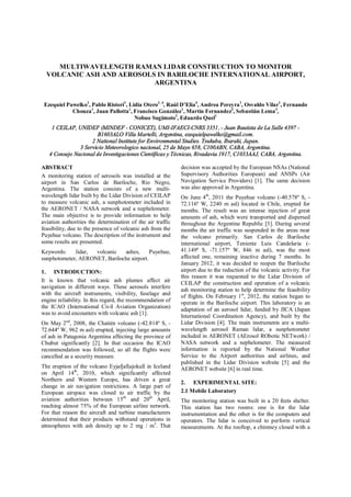 MULTIWAVELENGTH RAMAN LIDAR CONSTRUCTION TO MONITOR
VOLCANIC ASH AND AEROSOLS IN BARILOCHE INTERNATIONAL AIRPORT,
ARGENTINA
Ezequiel Pawelko1
, Pablo Ristori1
, Lidia Otero1, 4
, Raúl D Elia4
, Andrea Pereyra1
, Osvaldo Vilar1
, Fernando
Chouza1
, Juan Pallotta1
, Francisco González1
, Martín Fernandez3
, Sebastián Lema3
,
Nobuo Sugimoto2
, Eduardo Quel1
1 CEILAP, UNIDEF (MINDEF - CONICET), UMI-IFAECI-CNRS 3351, - Juan Bautista de La Salle 4397 -
B1603ALO Villa Martelli, Argentina, ezequielpawelko@gmail.com.
2 National Institute for Environmental Studies. Tsukuba, Ibaraki, Japan.
3 Servicio Meteorologico nacional, 25 de Mayo 658, C100ABN, CABA, Argentina.
4 Consejo Nacional de Investigaciones Científicas y Técnicas, Rivadavia 1917, C1033AAJ, CABA, Argentina.
ABSTRACT
A monitoring station of aerosols was installed at the
airport in San Carlos de Bariloche, Rio Negro,
Argentina. The station consists of a new multi-
wavelength lidar built by the Lidar Division of CEILAP
to measure volcanic ash, a sunphotometer included in
the AERONET / NASA network and a nephelometer.
The main objective is to provide information to help
aviation authorities the determination of the air traffic
feasibility, due to the presence of volcanic ash from the
Puyehue volcano. The description of the instrument and
some results are presented.
Keywords: lidar, volcanic ashes, Puyehue,
sunphotometer, AERONET, Bariloche airport.
1. INTRODUCTION:
It is known that volcanic ash plumes affect air
navigation in different ways. These aerosols interfere
with the aircraft instruments, visibility, fuselage and
engine reliability. In this regard, the recommendation of
the ICAO (International Civil Aviation Organization)
was to avoid encounters with volcanic ash [1].
On May 2nd
, 2008, the Chaitén volcano (-42.814º S, -
72.644º W, 962 m asl) erupted, injecting large amounts
of ash in Patagonia Argentina affecting the province of
Chubut significantly [2]. In that occasion the ICAO
recommendation was followed, so all the flights were
cancelled as a security measure.
The eruption of the volcano Eyjafjallajokull in Iceland
on April 14th
, 2010, which significantly affected
Northern and Western Europe, has driven a great
change in air navigation restrictions. A large part of
European airspace was closed to air traffic by the
aviation authorities between 15th
and 20th
April,
reaching almost 75% of the European airline network.
For that reason the aircraft and turbine manufacturers
determined that their products withstand operations in
atmospheres with ash density up to 2 mg / m3
. That
decision was accepted by the European NSAs (National
Supervisory Authorities European) and ANSPs (Air
Navigation Service Providers) [1]. The same decision
was also approved in Argentina.
On June 4th
, 2011 the Puyehue volcano (-40.578º S, -
72.116º W, 2240 m asl) located in Chile, erupted for
months. The result was an intense injection of great
amounts of ash, which were transported and dispersed
throughout the Argentine Republic [3]. During several
months the air traffic was suspended in the areas near
the volcano primarily. San Carlos de Bariloche
international airport, Teniente Luis Candelaria (-
41.149º S, -71.157º W, 846 m asl), was the most
affected one, remaining inactive during 7 months. In
January 2012, it was decided to reopen the Bariloche
airport due to the reduction of the volcanic activity. For
this reason it was requested to the Lidar Division of
CEILAP the construction and operation of a volcanic
ash monitoring station to help determine the feasibility
of flights. On February 1st
, 2012, the station began to
operate in the Bariloche airport. This laboratory is an
adaptation of an aerosol lidar, funded by JICA (Japan
International Coordination Agency), and built by the
Lidar Division [4]. The main instruments are a multi-
wavelength aerosol Raman lidar, a sunphotometer
included in AERONET (AErosol RObotic NETwork) /
NASA network and a nephelometer. The measured
information is reported by the National Weather
Service to the Airport authorities and airlines, and
published in the Lidar Division website [5] and the
AERONET website [6] in real time.
2. EXPERIMENTAL SITE:
2.1 Mobile Laboratory
The monitoring station was built in a 20 feets shelter.
This station has two rooms: one is for the lidar
instrumentation and the other is for the computers and
operators. The lidar is conceived to perform vertical
measurements. At the rooftop, a chimney closed with a
 