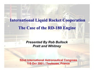 Presented By Rob Bullock
Pratt and Whitney
52nd International Astronautical Congress
1-5 Oct 2001 / Toulouse, France
International Liquid Rocket CooperationInternational Liquid Rocket Cooperation
The Case of the RD-180 EngineThe Case of the RD-180 Engine
 