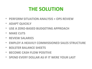 THE SOLUTION PERFORM SITUATION ANALYSIS + OPS REVIEW ADAPT QUICKLY USE A ZERO-BASED BUDGETING APPROACH MAKE CUTS REVIEW SALARIES EMPLOY A HEAVILY COMMISSIONED SALES STRUCTURE BOLSTER BALANCE SHEETS BECOME CASH FLOW POSITIVE SPEND EVERY DOLLAR AS IF IT WERE YOUR LAST