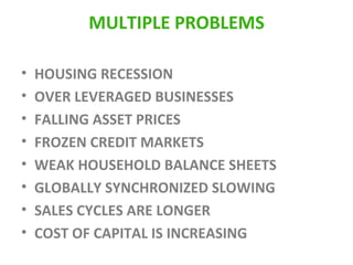 MULTIPLE PROBLEMS HOUSING RECESSION OVER LEVERAGED BUSINESSES FALLING ASSET PRICES FROZEN CREDIT MARKETS WEAK HOUSEHOLD BALANCE SHEETS GLOBALLY SYNCHRONIZED SLOWING SALES CYCLES ARE LONGER COST OF CAPITAL IS INCREASING