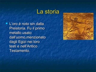 La storiaLa storia
 L’oro è noto sin dallaL’oro è noto sin dalla
Preistoria. Fu il primoPreistoria. Fu il primo
metallo usatometallo usato
dall’uomo,menzionatodall’uomo,menzionato
dagli Egizi nei lorodagli Egizi nei loro
testi e nell’Anticotesti e nell’Antico
Testamento.Testamento.
 