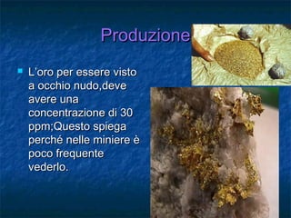ProduzioneProduzione
 L’oro per essere vistoL’oro per essere visto
a occhio nudo,devea occhio nudo,deve
avere unaavere una
concentrazione di 30concentrazione di 30
ppm;Questo spiegappm;Questo spiega
perché nelle miniere èperché nelle miniere è
poco frequentepoco frequente
vederlo.vederlo.
 