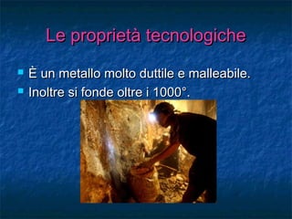 Le proprietà tecnologicheLe proprietà tecnologiche
 È un metallo molto duttile e malleabile.È un metallo molto duttile e malleabile.
 Inoltre si fonde oltre i 1000°.Inoltre si fonde oltre i 1000°.
 