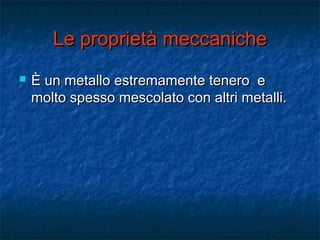 Le proprietà meccanicheLe proprietà meccaniche
 È un metallo estremamente tenero eÈ un metallo estremamente tenero e
molto spesso mescolato con altri metalli.molto spesso mescolato con altri metalli.
 