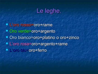 Le leghe.Le leghe.
 L’oro rosso=L’oro rosso=oro+rameoro+rame
 Oro verde=Oro verde=oro+argentooro+argento
 Oro bianco=Oro bianco=oro+platino o oro+zincooro+platino o oro+zinco
 L’oro rosa=L’oro rosa=oro+argento+rameoro+argento+rame
 L’oro blu=L’oro blu=oro+ferrooro+ferro
 