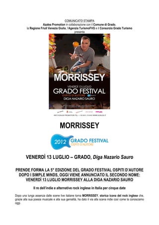 COMUNICATO STAMPA
                      Azalea Promotion in collaborazione con il Comune di Grado,
         la Regione Friuli Venezia Giulia, l’Agenzia TurismoFVG e il Consorzio Grado Turismo
                                                 presenta




                                     MORRISSEY


         VENERDÌ 13 LUGLIO – GRADO, Diga Nazario Sauro

PRENDE FORMA LA 5° EDIZIONE DEL GRADO FESTIVAL OSPITI D’AUTORE
 DOPO I SIMPLE MINDS, OGGI VIENE ANNUNCIATO IL SECONDO NOME:
    VENERDÌ 13 LUGLIO MORRISSEY ALLA DIGA NAZARIO SAURO
               Il re dell’indie e alternative rock inglese in Italia per cinque date

Dopo una lunga assenza dalle scene live italiane torna MORRISSEY, storica icona del rock inglese che,
grazie alla sua poesia musicale e alla sua genialità, ha dato il via alla scena indie così come la conosciamo
oggi.
 