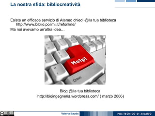 La nostra sfida: bibliocreatività Esiste un efficace servizio di Ateneo chiedi @lla tua biblioteca http://www.biblio.polimi.it/refonline/ Ma noi avevamo un’altra idea… Blog @lla tua biblioteca http://bioingegneria.wordpress.com/ ( marzo 2006) 