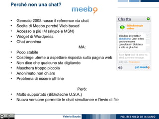 Perché non una chat?  Gennaio 2008 nasce il reference via chat Scelta di Meebo perché Web based Accesso a più IM (skype e MSN) Widget di Wordpress Chat anonima MA: Poco stabile Costringe utente a aspettare risposta sulla pagina web Non dice che qualcuno sta digitando Maschera troppo piccola Anonimato non chiaro Problema di essere off-line Però: Molto supportato (Biblioteche U.S.A.) Nuova versione permette le chat simultanee e l’invio di file 