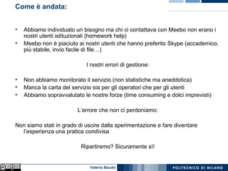 Come è andata: Abbiamo individuato un bisogno ma chi ci contattava con Meebo non erano i nostri utenti istituzionali (homework help) Meebo non è piaciuto ai nostri utenti che hanno preferito Skype (accademico, più stabile, invio facile di file…) I nostri errori di gestione: Non abbiamo monitorato il servizio (non statistiche ma aneddotica) Manca la carta del servizio sia per gli operatori che per gli utenti Abbiamo sopravvalutato le nostre forze (time consuming e dolci imprevisti) L’errore che non ci perdoniamo: Non siamo stati in grado di uscire dalla sperimentazione e fare diventare l’esperienza una pratica condivisa Ripartiremo? Sicuramente sì! 