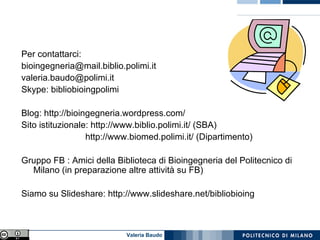 Per contattarci: [email_address] [email_address] Skype: bibliobioingpolimi  Blog: http://bioingegneria.wordpress.com/ Sito istituzionale: http://www.biblio.polimi.it/ (SBA) http://www.biomed.polimi.it/ (Dipartimento) Gruppo FB : Amici della Biblioteca di Bioingegneria del Politecnico di Milano (in preparazione altre attività su FB) Siamo su Slideshare: http://www.slideshare.net/bibliobioing 