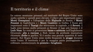 Il territorio e il clima:
Le catene montuose presenti sul territorio del Regno Unito sono
molto antiche e quindi poco elevate. I rilievi più importanti sono i
Monti Grampiani e l’altopiano delle Higlands in Scozia, i Monti
Pennini in Inghilterra e i Monti Cambrici in Galles. I fiumi più
importanti sono il Tamigi che attraversa la capitale, e il Severn. I
laghi sono invece molto presenti in Scozia: il lago più famoso è il
Loch Ness. Le coste si presentano basse e sabbiose nell’Inghilterra
Orientale; alte e rocciose a Sud, incise da profonde insenature
chiamate firths in gaelico. Vi è anche una grande quantità di isole
minori. Nel Regno Unito sono molto frequenti le piogge durante
tutto l’anno. Il territorio è per la maggior parte pianeggiante e
collinare, caratterizzato da praterie e brughiere.
 