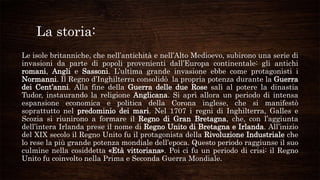 La storia:
Le isole britanniche, che nell’antichità e nell’Alto Medioevo, subirono una serie di
invasioni da parte di popoli provenienti dall’Europa continentale: gli antichi
romani, Angli e Sassoni. L’ultima grande invasione ebbe come protagonisti i
Normanni. Il Regno d’Inghilterra consolidò la propria potenza durante la Guerra
dei Cent’anni. Alla fine della Guerra delle due Rose salì al potere la dinastia
Tudor, instaurando la religione Anglicana. Si aprì allora un periodo di intensa
espansione economica e politica della Corona inglese, che si manifestò
soprattutto nel predominio dei mari. Nel 1707 i regni di Inghilterra, Galles e
Scozia si riunirono a formare il Regno di Gran Bretagna, che, con l’aggiunta
dell’intera Irlanda prese il nome di Regno Unito di Bretagna e Irlanda. All’inizio
del XIX secolo il Regno Unito fu il protagonista della Rivoluzione Industriale che
lo rese la più grande potenza mondiale dell’epoca. Questo periodo raggiunse il suo
culmine nella cosiddetta «Età vittoriana». Poi ci fu un periodo di crisi: il Regno
Unito fu coinvolto nella Prima e Seconda Guerra Mondiale.
 