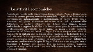Le attività economiche:
Nonostante risenta della concorrenza dei mercati dell’Asia, il Regno Unito
rimane la quarta potenza economica mondiale. L’agricoltura britannica è
estremamente automatizzata e meccanizzata. Il Regno Unito non è
autonomo sul piano alimentare ed è costretto ad importare cibo
dall’estero. Le colture intensive più diffuse sono cereali, patate,
barbabietole e luppolo. In Galles e in Scozia prevalgono le zone destinate
all’allevamento, soprattutto quello ovino. La pesca è molto praticata
soprattutto nel Mare del Nord. Il Regno Unito è sempre stato ricco di
giacimenti di carbone che dall’inizio della Rivoluzione Industriale fino a
pochi decenni fa ha rappresentato la principale risorsa energetica. Nel
settore secondario sono sviluppati in particolare i settori siderurgico,
meccanico, tessile e metallurgico. Il Regno Unito è uno dei maggiori centri
finanziari e bancari del mondo. Sta acquisendo sempre maggiore
importanza negli ultimi anni il settore delle comunicazioni. In costante
crescita il turismo.
 