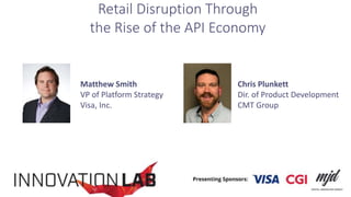 Matthew Smith
VP of Platform Strategy
Visa, Inc.
Chris Plunkett
Dir. of Product Development
CMT Group
Retail Disruption Through
the Rise of the API Economy
 