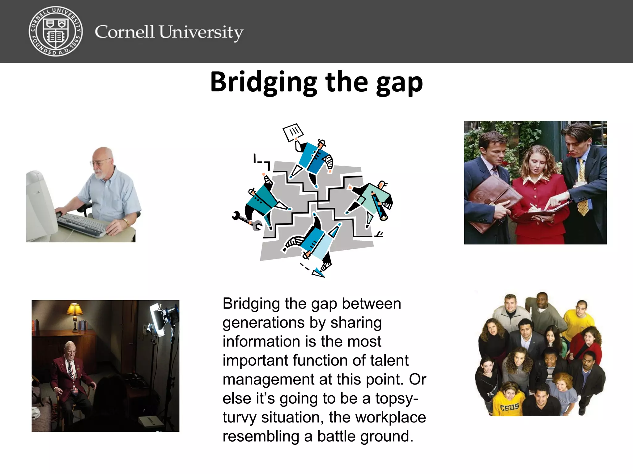 Bridging the gap Bridging the gap between generations by sharing information is the most important function of talent management at this point. Or else it’s going to be a topsy-turvy situation, the workplace resembling a battle ground.  