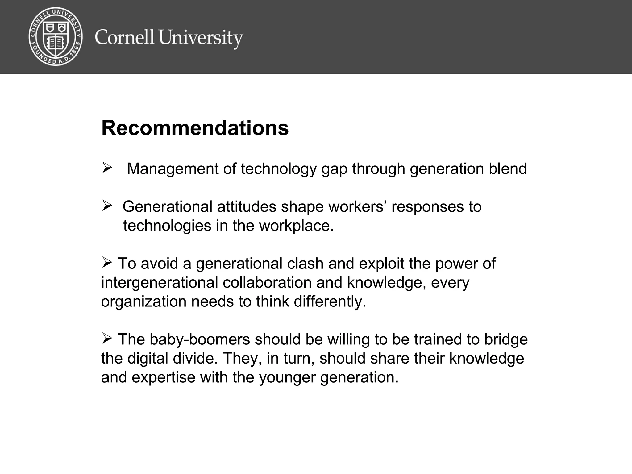 Recommendations Management of technology gap through generation blend Generational attitudes shape workers’ responses to  technologies in the workplace. To avoid a generational clash and exploit the power of intergenerational collaboration and knowledge, every organization needs to think differently. The baby-boomers should be willing to be trained to bridge the digital divide. They, in turn, should share their knowledge and expertise with the younger generation.  