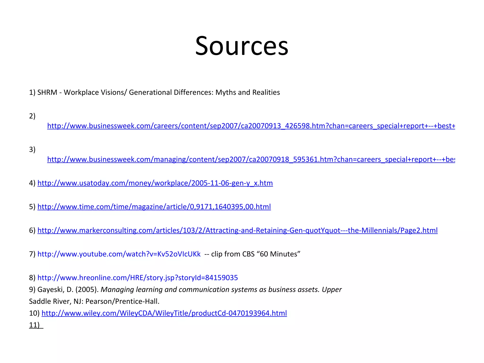 Sources 1) SHRM - Workplace Visions/ Generational Differences: Myths and Realities   2)  http://www.businessweek.com/careers/content/sep2007/ca20070913_426598.htm?chan=careers_special+report+--+best+places+to+launch+a+career_best+places+to+launch+a+career   3)  http://www.businessweek.com/managing/content/sep2007/ca20070918_595361.htm?chan=careers_special+report+--+best+places+to+launch+a+career_best+places+to+launch+a+career   4)  http://www.usatoday.com/money/workplace/2005-11-06-gen-y_x.htm   5)  http://www.time.com/time/magazine/article/0,9171,1640395,00.html   6)  http://www.markerconsulting.com/articles/103/2/Attracting-and-Retaining-Gen-quotYquot---the-Millennials/Page2.html   7)  http://www.youtube.com/watch?v=Kv52oVIcUKk   -- clip from CBS “60 Minutes” 8)  http://www.hreonline.com/HRE/story.jsp?storyId=84159035   9) Gayeski, D. (2005).  Managing learning and communication systems as business assets. Upper Saddle River, NJ: Pearson/Prentice-Hall. 10)  http://www.wiley.com/WileyCDA/WileyTitle/productCd-0470193964.html 11)  