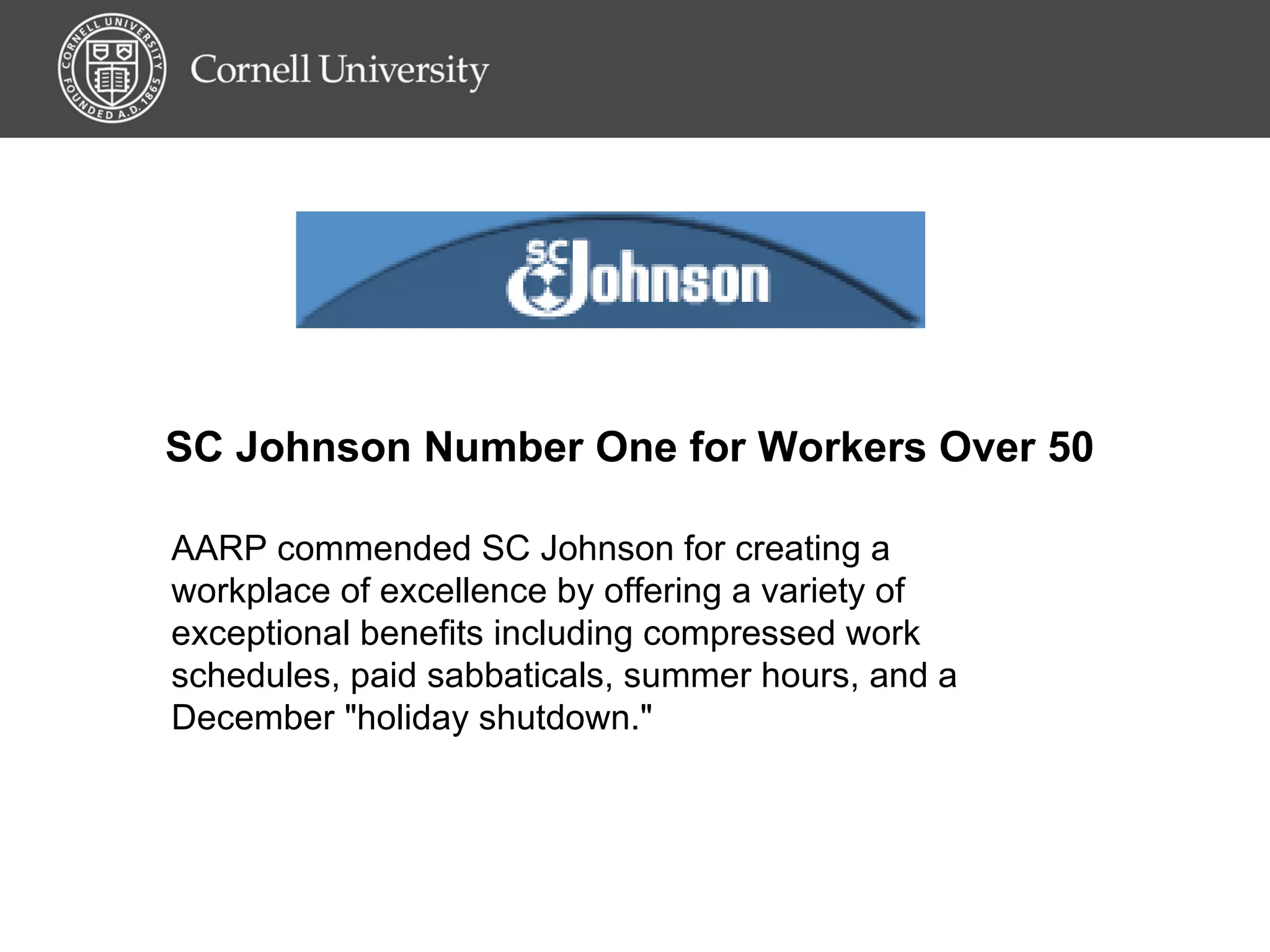 SC Johnson Number One for Workers Over 50  AARP commended SC Johnson for creating a workplace of excellence by offering a variety of exceptional benefits including compressed work schedules, paid sabbaticals, summer hours, and a December &quot;holiday shutdown.&quot;  
