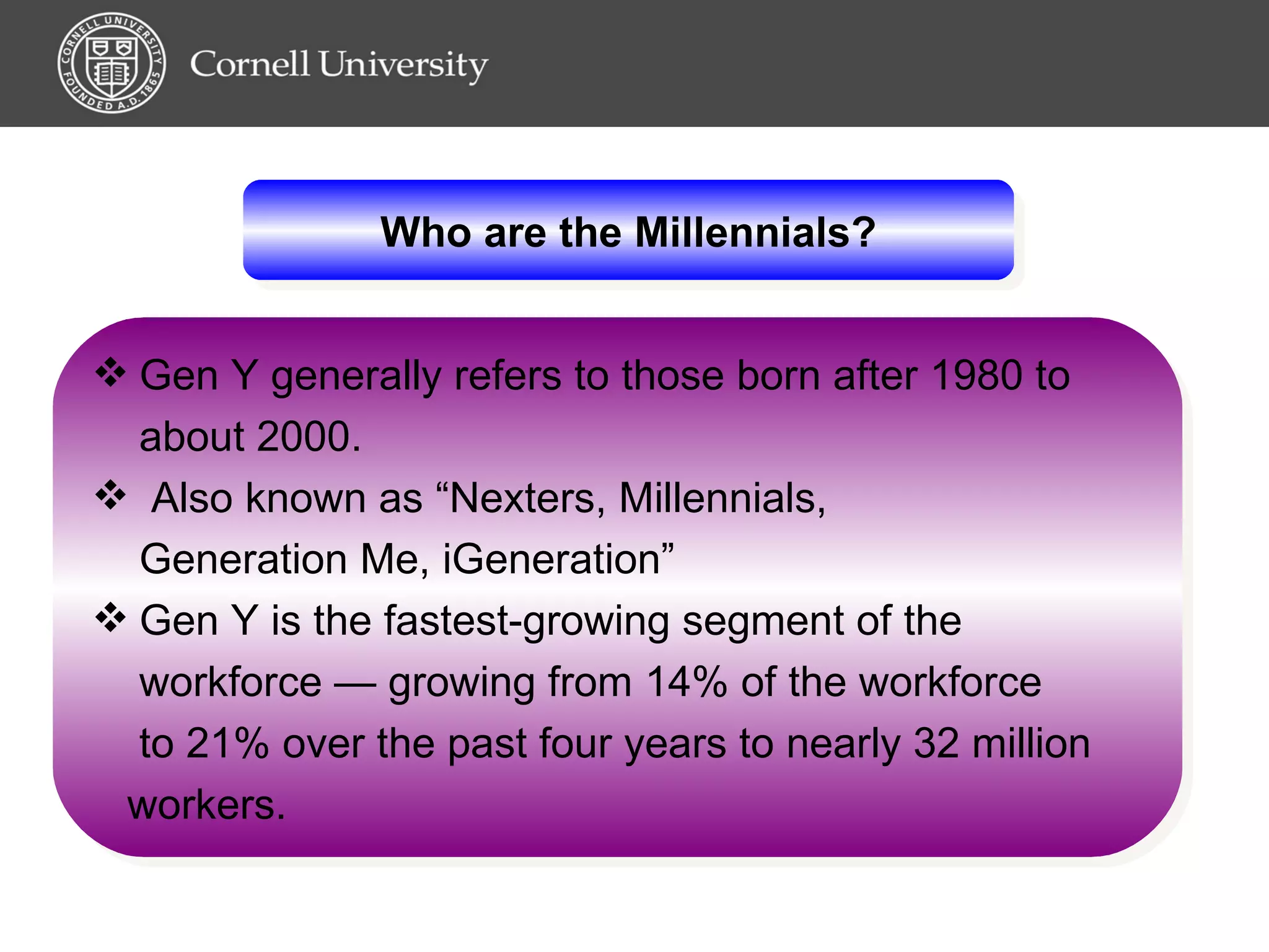 Who are the Millennials? Gen Y generally refers to those born after 1980 to  about 2000. Also known as “Nexters, Millennials,  Generation Me, iGeneration” Gen Y is the fastest-growing segment of the  workforce — growing from 14% of the workforce  to 21% over the past four years to nearly 32 million  workers.   