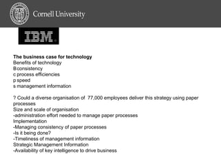 The business case for technology  Benefits of technology 􀂃 consistency 􀂃 process efficiencies 􀂃 speed 􀂃 management information  ? Could a diverse organisation of  77,000 employees deliver this strategy using paper processes  Size and scale of organisation -administration effort needed to manage paper processes  Implementation -Managing consistency of paper processes -Is it being done? -Timeliness of management information  Strategic Management Information -Availability of key intelligence to drive business  