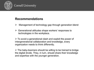 Recommendations Management of technology gap through generation blend Generational attitudes shape workers’ responses to  technologies in the workplace. To avoid a generational clash and exploit the power of intergenerational collaboration and knowledge, every organization needs to think differently. The baby-boomers should be willing to be trained to bridge the digital divide. They, in turn, should share their knowledge and expertise with the younger generation.  