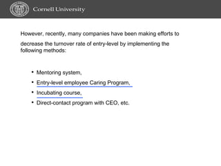 However, recently, many companies have been making efforts to decrease the turnover rate of entry-level by implementing the following methods: Mentoring system, Entry-level employee Caring Program, Incubating course,  Direct-contact program with CEO, etc. 