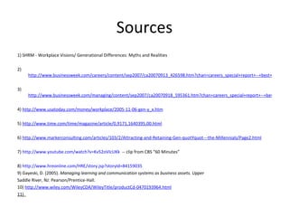 Sources 1) SHRM - Workplace Visions/ Generational Differences: Myths and Realities   2)  http://www.businessweek.com/careers/content/sep2007/ca20070913_426598.htm?chan=careers_special+report+--+best+places+to+launch+a+career_best+places+to+launch+a+career   3)  http://www.businessweek.com/managing/content/sep2007/ca20070918_595361.htm?chan=careers_special+report+--+best+places+to+launch+a+career_best+places+to+launch+a+career   4)  http://www.usatoday.com/money/workplace/2005-11-06-gen-y_x.htm   5)  http://www.time.com/time/magazine/article/0,9171,1640395,00.html   6)  http://www.markerconsulting.com/articles/103/2/Attracting-and-Retaining-Gen-quotYquot---the-Millennials/Page2.html   7)  http://www.youtube.com/watch?v=Kv52oVIcUKk   -- clip from CBS “60 Minutes” 8)  http://www.hreonline.com/HRE/story.jsp?storyId=84159035   9) Gayeski, D. (2005).  Managing learning and communication systems as business assets. Upper Saddle River, NJ: Pearson/Prentice-Hall. 10)  http://www.wiley.com/WileyCDA/WileyTitle/productCd-0470193964.html 11)  