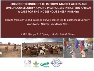 UTILIZING TECHNOLOGY TO IMPROVE MARKET ACCESS AND
LIVELIHOOD SECURITY AMONG PASTORALISTS IN EASTERN AFRICA:
          A CASE FOR THE INDIGENOUS SHEEP IN KENYA

Results from a PRA and Baseline Survey presented to partners at Concern
                  Worldwide, Nairobi, 26 March 2013


             J.M.K. Ojango, E. P. Oyieng, J. Audho & A.M. Okeyo




                                                         GHBOU
                                                       EI
                                                                                      RS
                                            N
                                            IN




                                                                                            CE
                                                IT




                                                      IA
                                                                                       N
                                           Pr




                                                                                      IA
                                                                                                        s
                                                                                                      es




                                                            TI
                                                                  V E A LL
                                           om




                                                                                                 l in




                                                ot
                                                     in g                                        ur
                                                            De                              bo
                                                                 p e n d ab l e N e i g h
 
