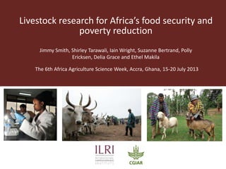 Livestock research for Africa’s food security and
poverty reduction
Jimmy Smith, Shirley Tarawali, Iain Wright, Suzanne Bertrand, Polly
Ericksen, Delia Grace and Ethel Makila
The 6th Africa Agriculture Science Week, Accra, Ghana, 15-20 July 2013
 