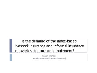 Is the demand of the index-based
livestock insurance and informal insurance
network substitute or complement?
Kazushi Takahashi
(with Chris Barrett and Munenobu Ikegami)
 