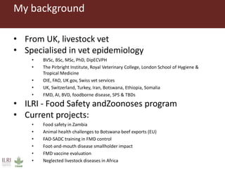 My background
• From UK, livestock vet
• Specialised in vet epidemiology
• BVSc, BSc, MSc, PhD, DipECVPH
• The Pirbright Institute, Royal Veterinary College, London School of Hygiene &
Tropical Medicine
• OIE, FAO, UK gov, Swiss vet services
• UK, Switzerland, Turkey, Iran, Botswana, Ethiopia, Somalia
• FMD, AI, BVD, foodborne disease, SPS & TBDs
• ILRI - Food Safety andZoonoses program
• Current projects:
• Food safety in Zambia
• Animal health challenges to Botswana beef exports (EU)
• FAO-SADC training in FMD control
• Foot-and-mouth disease smallholder impact
• FMD vaccine evaluation
• Neglected livestock diseases in Africa
 