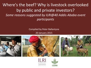 Where's the beef? Why is livestock overlooked
by public and private investors?
Some reasons suggested by ILRI@40 Addis Ababa event
participants
Compiled by Peter Ballantyne
20 January 2015
 