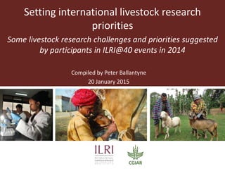 Setting international livestock research
priorities
Some livestock research challenges and priorities suggested
by participants in ILRI@40 events in 2014
Compiled by Peter Ballantyne
20 January 2015
 