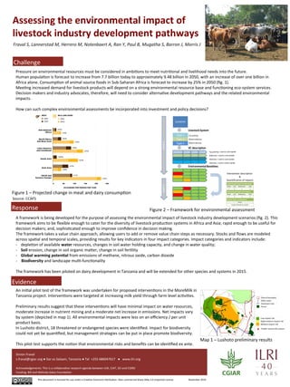 Assessing 
the 
environmental 
impact 
of 
livestock 
industry 
development 
pathways 
Fraval 
S, 
Lannerstad 
M, 
Herrero 
M, 
Notenbaert 
A, 
Ran 
Y, 
Paul 
B, 
Mugatha 
S, 
Barron 
J, 
Morris 
J 
Challenge 
Pressure 
on 
environmental 
resources 
must 
be 
considered 
in 
ambiAons 
to 
meet 
nutriAonal 
and 
livelihood 
needs 
into 
the 
future. 
Human 
populaAon 
is 
forecast 
to 
increase 
from 
7.7 
billion 
today 
to 
approximately 
9.48 
billion 
in 
2050, 
with 
an 
increase 
of 
over 
one 
billion 
in 
Africa 
alone. 
ConsumpAon 
of 
animal 
source 
foods 
in 
Sub-­‐Saharan 
Africa 
is 
forecast 
to 
increase 
by 
25% 
in 
2050 
(fig. 
1). 
MeeAng 
increased 
demand 
for 
livestock 
products 
will 
depend 
on 
a 
strong 
environmental 
resource 
base 
and 
funcAoning 
eco-­‐system 
services. 
Decision 
makers 
and 
industry 
advocates, 
therefore, 
will 
need 
to 
consider 
alternaAve 
development 
pathways 
and 
the 
related 
environmental 
impacts. 
How 
can 
such 
complex 
environmental 
assessments 
be 
incorporated 
into 
investment 
and 
policy 
decisions? 
Response 
A 
framework 
is 
being 
developed 
for 
the 
purpose 
of 
assessing 
the 
environmental 
impact 
of 
livestock 
industry 
development 
scenarios 
(fig. 
2). 
This 
framework 
aims 
to 
be 
flexible 
enough 
to 
cater 
for 
the 
diversity 
of 
livestock 
producAon 
systems 
in 
Africa 
and 
Asia; 
rapid 
enough 
to 
be 
useful 
for 
decision 
makers; 
and, 
sophisAcated 
enough 
to 
improve 
confidence 
in 
decision 
making. 
The 
framework 
takes 
a 
value 
chain 
approach, 
allowing 
users 
to 
add 
or 
remove 
value 
chain 
steps 
as 
necessary. 
Stocks 
and 
flows 
are 
modeled 
across 
spaAal 
and 
temporal 
scales, 
providing 
results 
for 
key 
indicators 
in 
four 
impact 
categories. 
Impact 
categories 
and 
indicators 
include: 
-­‐ depleAon 
of 
available 
water 
resources, 
changes 
in 
soil 
water 
holding 
capacity, 
and 
change 
in 
water 
quality; 
-­‐ Soil 
erosion, 
change 
in 
soil 
organic 
maIer, 
change 
in 
soil 
ferAlity 
-­‐ Global 
warming 
poten1al 
from 
emissions 
of 
methane, 
nitrous 
oxide, 
carbon 
dioxide 
-­‐ 
Biodiversity 
and 
landscape 
mulA-­‐funcAonality 
The 
framework 
has 
been 
piloted 
on 
dairy 
development 
in 
Tanzania 
and 
will 
be 
extended 
for 
other 
species 
and 
systems 
in 
2015. 
An 
iniAal 
pilot 
test 
of 
the 
framework 
was 
undertaken 
for 
proposed 
intervenAons 
in 
the 
MoreMilk 
in 
Tanzania 
project. 
IntervenAons 
were 
targeted 
at 
increasing 
milk 
yield 
through 
farm 
level 
acAviAes. 
Preliminary 
results 
suggest 
that 
these 
intervenAons 
will 
have 
minimal 
impact 
on 
water 
resources, 
moderate 
increase 
in 
nutrient 
mining 
and 
a 
moderate 
net 
increase 
in 
emissions. 
Net 
impacts 
vary 
by 
system 
(depicted 
in 
map 
1). 
All 
environmental 
impacts 
were 
less 
on 
an 
efficiency 
/ 
per 
unit 
product 
basis. 
In 
Lushoto 
district, 
18 
threatened 
or 
endangered 
species 
were 
idenAfied. 
Impact 
for 
biodiversity 
could 
not 
yet 
be 
quanAfied, 
but 
management 
strategies 
can 
be 
put 
in 
place 
promote 
biodiversity. 
This 
pilot 
test 
supports 
the 
noAon 
that 
environmental 
risks 
and 
benefits 
can 
be 
idenAfied 
ex 
ante. 
Simon 
Fraval 
s.fraval@cgiar.org 
● 
Dar 
es 
Salaam, 
Tanzania 
● 
Tel 
+255 
686047617 
● 
www.ilri.org 
Acknowledgements: 
This 
is 
a 
collaboraAve 
research 
agenda 
between 
ILRI, 
CIAT, 
SEI 
and 
CSIRO 
Funding: 
Bill 
and 
Melinda 
Gates 
FoundaAon 
This 
document 
is 
licensed 
for 
use 
under 
a 
CreaAve 
Commons 
AIribuAon 
–Non 
commercial-­‐Share 
Alike 
3.0 
Unported 
License 
November 
2014 
Evidence 
image 
Map 
1 
– 
Lushoto 
preliminary 
results 
Source: 
CCAFS 
Figure 
2 
– 
Framework 
for 
environmental 
assessment 
Figure 
1 
– 
Projected 
change 
in 
meat 
and 
dairy 
consumpAon 
