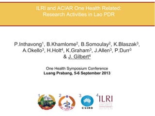 ILRI and ACIAR One Health Related:
Research Activities in Lao PDR

P.Inthavong1, B.Khamlome2, B.Somoulay2, K.Blaszak3,
A.Okello3, H.Holt4, K.Graham3, J.Allen3, P.Durr3
& J. Gilbert4
One Health Symposium Conference
Luang Prabang, 5-6 September 2013

 