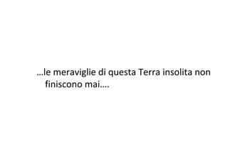 …le meraviglie di questa Terra insolita non
finiscono mai….
 