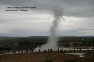 …per esprimersi in una colossale
spettacolarità: il Geyser
 