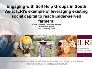 Engaging with Self Help Groups in South
Asia: ILRI's example of leveraging existing
   social capital to reach under-served
                  farmers.
                       CSISA Objective 1 Planning Meeting
                              Kathmandu, Nepal
                             23 - 25 January, 2013




  Arindam Samaddar, Nils Teufel, Michael Blummel, Iain Wright, Purvi Mehta
               International Livestock Research Institute
 