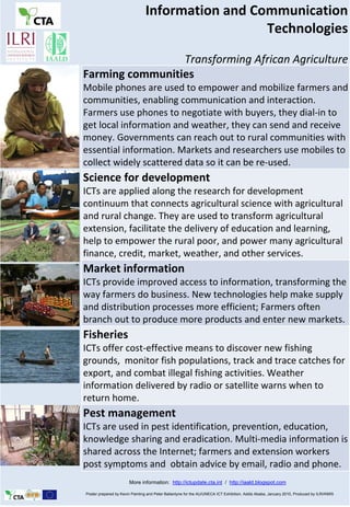 Information and Communication 
                                                  Technologies

                 Transforming African Agriculture
Farming communities
Mobile phones are used to empower and mobilize farmers and 
communities, enabling communication and interaction. 
Farmers use phones to negotiate with buyers, they dial‐in to 
get local information and weather, they can send and receive 
money. Governments can reach out to rural communities with 
essential information. Markets and researchers use mobiles to 
collect widely scattered data so it can be re‐used. 
Science for development
ICTs are applied along the research for development 
continuum that connects agricultural science with agricultural 
and rural change. They are used to transform agricultural 
extension, facilitate the delivery of education and learning, 
help to empower the rural poor, and power many agricultural 
finance, credit, market, weather, and other services.
Market information
ICTs provide improved access to information, transforming the 
way farmers do business. New technologies help make supply 
and distribution processes more efficient; Farmers often 
branch out to produce more products and enter new markets. 
Fisheries
ICTs offer cost‐effective means to discover new fishing 
grounds,  monitor fish populations, track and trace catches for 
export, and combat illegal fishing activities. Weather 
information delivered by radio or satellite warns when to 
return home.
Pest management
ICTs are used in pest identification, prevention, education, 
knowledge sharing and eradication. Multi‐media information is 
shared across the Internet; farmers and extension workers 
post symptoms and  obtain advice by email, radio and phone.
                       More information: http://ictupdate.cta.int / http://iaald.blogspot.com

Poster prepared by Kevin Painting and Peter Ballantyne for the AU/UNECA ICT Exhibition, Addis Ababa, January 2010, Produced by ILRI/KMIS
 