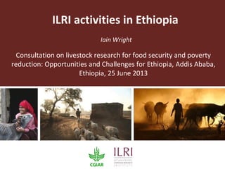 ILRI activities in Ethiopia
Iain Wright
Consultation on livestock research for food security and poverty
reduction: Opportunities and Challenges for Ethiopia, Addis Ababa,
Ethiopia, 25 June 2013
 
