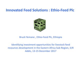 Innovated Feed Solutions : Ethio-Feed Plc
Identifying investment opportunities for livestock feed
resources development in the Eastern Africa Sub-Region, ILRI
Addis, 13-15 December 2017
Bruck Yemane , Ethio-Feed Plc, Ethiopia
 