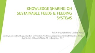 KNOWLEDGE SHARING ON
SUSTAINABLE FEEDS & FEEDING
SYSTEMS
Alex K Mwaura Nutrimix Limited, Kenya
Identifying investment opportunities for livestock feed resources development in the Eastern Africa
Sub-Region, ILRI Addis Ababa, 13-15 December 2017
 