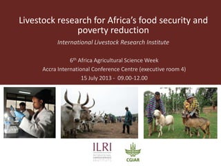 Livestock research for Africa’s food security and
poverty reduction
International Livestock Research Institute
6th Africa Agricultural Science Week
Accra International Conference Centre (executive room 4)
15 July 2013 - 09.00-12.00
 