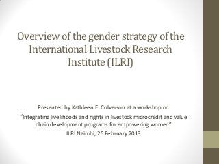 Overview of the gender strategy of the
International Livestock Research
Institute(ILRI)
Presented by Kathleen E. Colverson at a workshop on
“Integrating livelihoods and rights in livestock microcredit and value
chain development programs for empowering women”
ILRI Nairobi, 25 February 2013
 