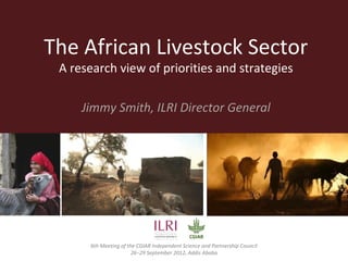 The African Livestock Sector
 A research view of priorities and strategies

       Jimmy Smith, ILRI Director General
         6th Meeting of the Independent Science and Partnership Council
                                  Addis Ababa
                             26−29 September 2012
 