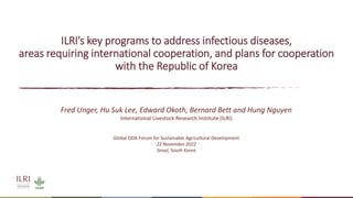 ILRI’s key programs to address infectious diseases,
areas requiring international cooperation, and plans for cooperation
with the Republic of Korea
Fred Unger, Hu Suk Lee, Edward Okoth, Bernard Bett and Hung Nguyen
International Livestock Research Institute (ILRI)
Global ODA Forum for Sustainable Agricultural Development
22 November 2022
Seoul, South Korea
 