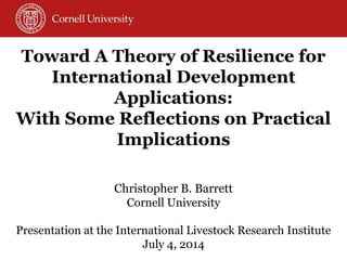 Christopher B. Barrett Cornell University Presentation at the International Livestock Research Institute July 4, 2014 
Toward A Theory of Resilience for International Development Applications: 
With Some Reflections on Practical Implications  
