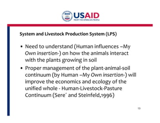 System and Livestock Production System (LPS) 
• Need to understand (Human influences –My 
Own insertion-) on how the animals interact 
with the plants growing in soil 
• Proper management of the plant-animal-soil 
continuum (by Human –My Own insertion-) will 
improve the economics and ecology of the 
unified whole - Human-Livestock-Pasture 
Continuum (Sere´ and Steinfeld,1996) 
13 
 